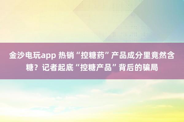 金沙电玩app 热销“控糖药”产品成分里竟然含糖？记者起底“控糖产品”背后的骗局