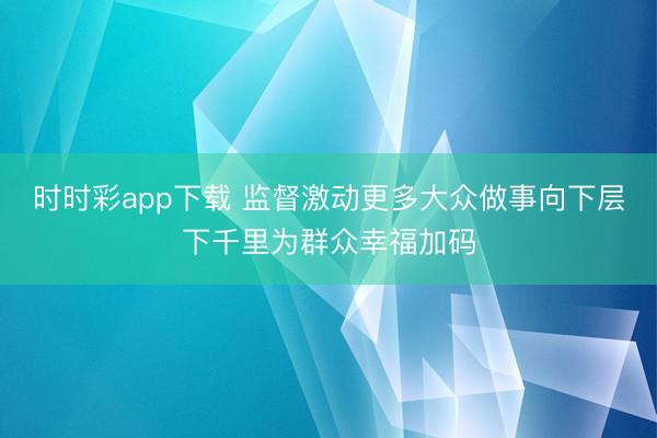 時時彩app下載 監督激動更多大眾做事向下層下千里為群眾幸福加碼