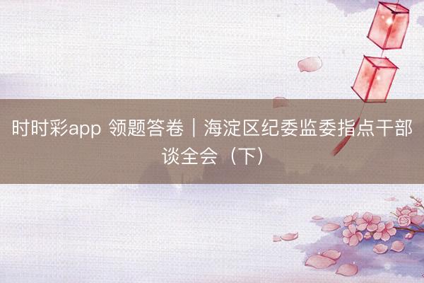 時時彩app 領題答卷|海淀區(qū)紀委監(jiān)委指點干部談全會(下)