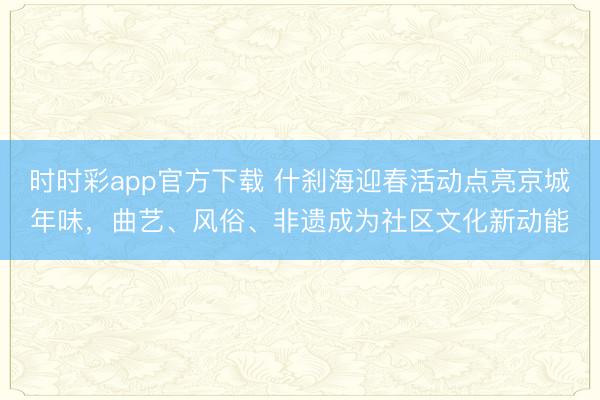 時(shí)時(shí)彩app官方下載 什剎海迎春活動(dòng)點(diǎn)亮京城年味,曲藝、風(fēng)俗、非遺成為社區(qū)文化新動(dòng)能