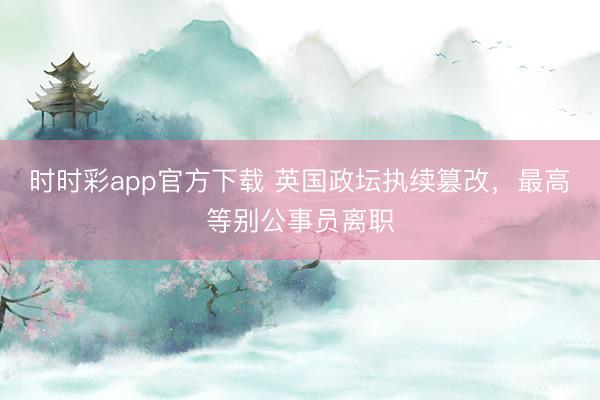 時時彩app官方下載 英國政壇執續篡改，最高等別公事員離職