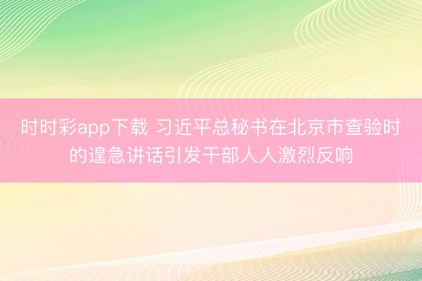 時時彩app下載 習(xí)近平總秘書在北京市查驗(yàn)時的遑急講話引發(fā)干部人人激烈反響