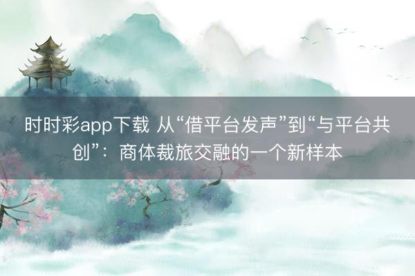 時時彩app下載 從“借平臺發聲”到“與平臺共創”：商體裁旅交融的一個新樣本