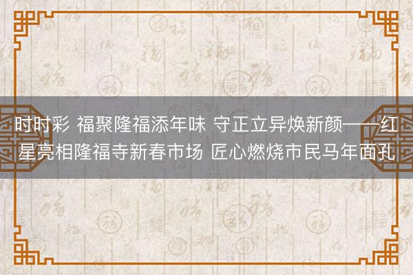 時時彩 福聚隆福添年味 守正立異煥新顏——紅星亮相隆福寺新春市場 匠心燃燒市民馬年面孔