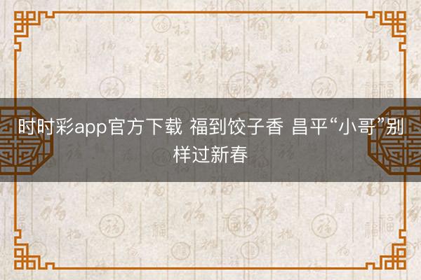 時時彩app官方下載 福到餃子香 昌平“小哥”別樣過新春