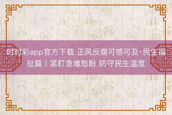 時時彩app官方下載 正風(fēng)反腐可感可及·民生福祉篇丨緊盯急難愁盼 防守民生溫度
