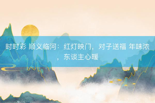 時(shí)時(shí)彩 順義臨河：紅燈映門，對(duì)子送福 年味濃，東談主心暖
