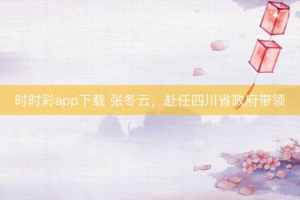 時時彩app下載 張冬云,赴任四川省政府帶領(lǐng)
