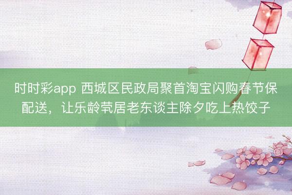 時(shí)時(shí)彩app 西城區(qū)民政局聚首淘寶閃購春節(jié)保配送，讓樂齡煢居老東談主除夕吃上熱餃子