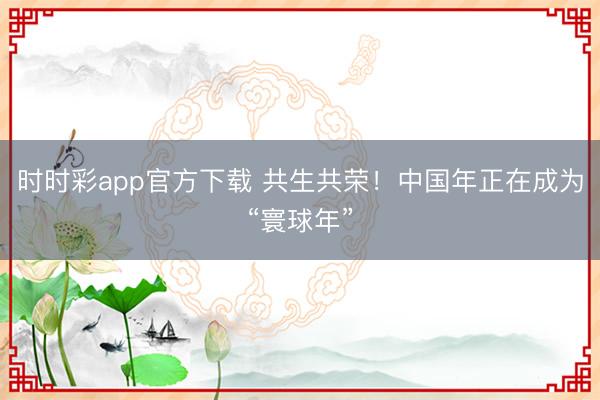 時時彩app官方下載 共生共榮！中國年正在成為“寰球年”