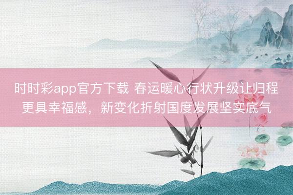 時時彩app官方下載 春運暖心行狀升級讓歸程更具幸福感，新變化折射國度發展堅實底氣