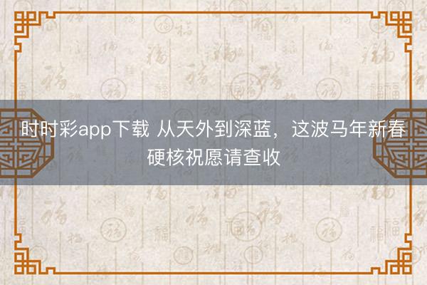 時時彩app下載 從天外到深藍，這波馬年新春硬核祝愿請查收