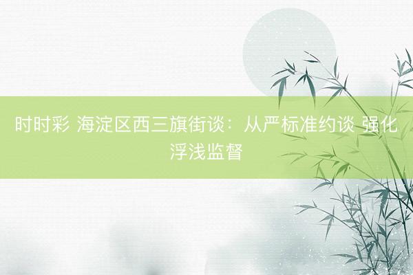 時時彩 海淀區(qū)西三旗街談：從嚴(yán)標(biāo)準(zhǔn)約談 強(qiáng)化浮淺監(jiān)督