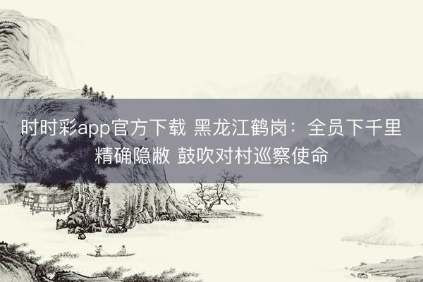 時時彩app官方下載 黑龍江鶴崗：全員下千里精確隱敝 鼓吹對村巡察使命