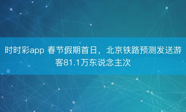 時時彩app 春節假期首日，北京鐵路預測發送游客81.1萬東說念主次