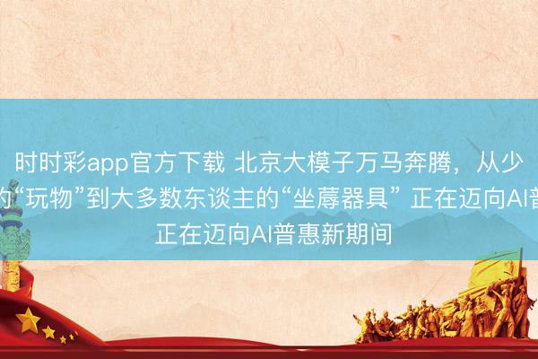 時時彩app官方下載 北京大模子萬馬奔騰，從少數東談主的“玩物”到大多數東談主的“坐蓐器具” 正在邁向AI普惠新期間