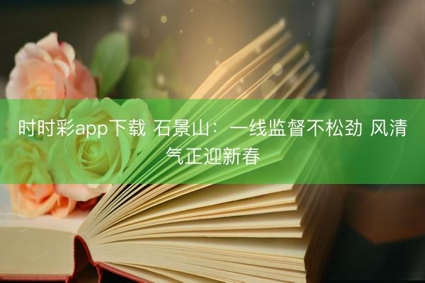 時時彩app下載 石景山：一線監(jiān)督不松勁 風清氣正迎新春