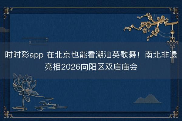 時時彩app 在北京也能看潮汕英歌舞！南北非遺亮相2026向陽區雙廟廟會