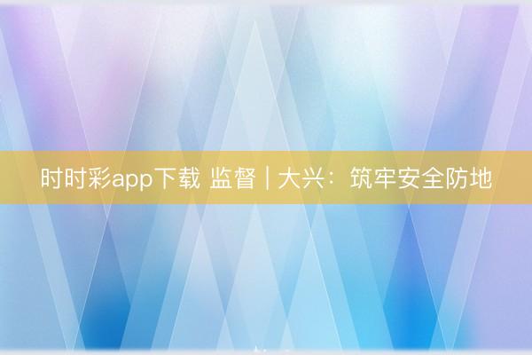 時時彩app下載 監督 | 大興：筑牢安全防地