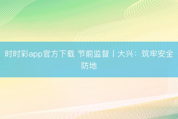 時(shí)時(shí)彩app官方下載 節(jié)前監(jiān)督丨大興:筑牢安全防地