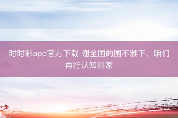 時時彩app官方下載 謝全國的圍不雅下,咱們再行認知回家