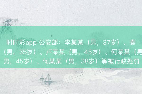 時時彩app 公安部：李某某（男，37歲）、秦某（男，32歲）、孟某（男，35歲）、盧某某（男，45歲）、何某某（男，38歲）等被行政處罰