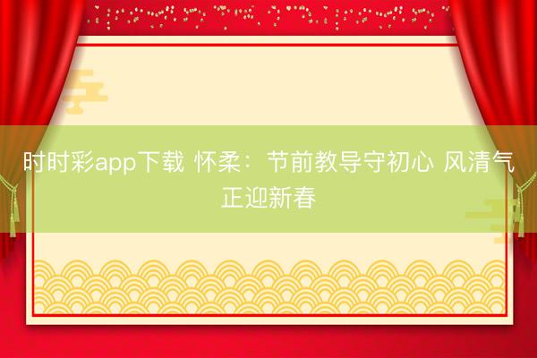 時時彩app下載 懷柔：節前教導守初心 風清氣正迎新春