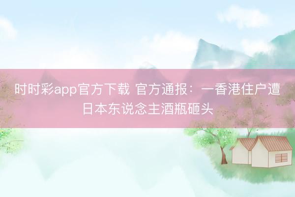 時(shí)時(shí)彩app官方下載 官方通報(bào)：一香港住戶遭日本東說(shuō)念主酒瓶砸頭