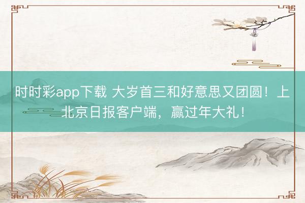 時(shí)時(shí)彩app下載 大歲首三和好意思又團(tuán)圓！上北京日?qǐng)?bào)客戶端，<a href=