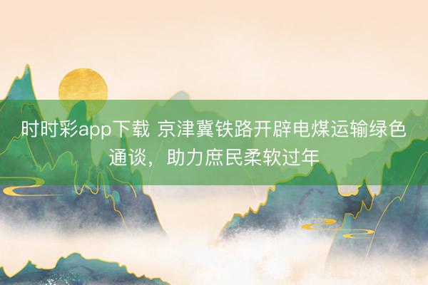 時(shí)時(shí)彩app下載 京津冀鐵路開辟電煤運(yùn)輸綠色通談，助力庶民柔軟過年