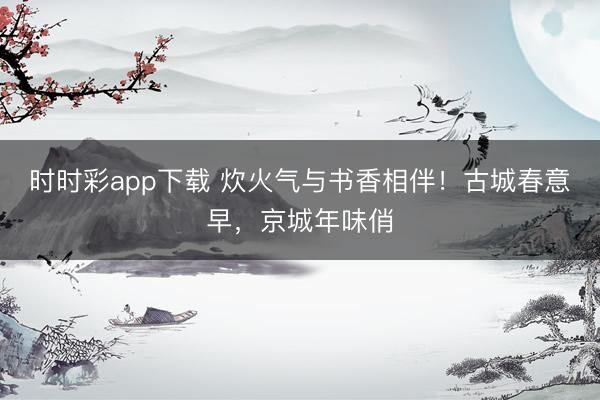 時時彩app下載 炊火氣與書香相伴！古城春意早，京城年味俏