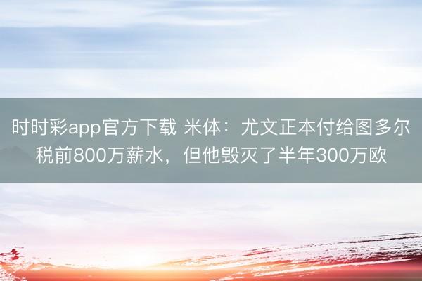 時時彩app官方下載 米體：尤文正本付給圖多爾稅前800萬薪水，但他毀滅了半年300萬歐