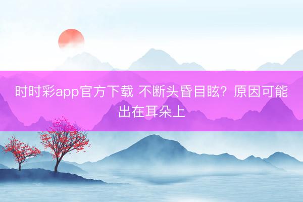 時(shí)時(shí)彩app官方下載 不斷頭昏目眩？原因可能出在耳朵上