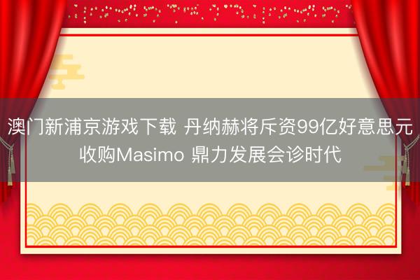 澳門(mén)新浦京游戲下載 丹納赫將斥資99億好意思元收購(gòu)Masimo 鼎力發(fā)展會(huì)診時(shí)代