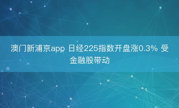 澳門新浦京app 日經225指數開盤漲0.3% 受金融股帶動