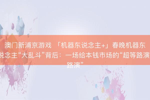澳門新浦京游戲 「機(jī)器東說(shuō)念主+」春晚機(jī)器東說(shuō)念主“大亂斗”背后：一場(chǎng)給本錢市場(chǎng)的“超等路演”