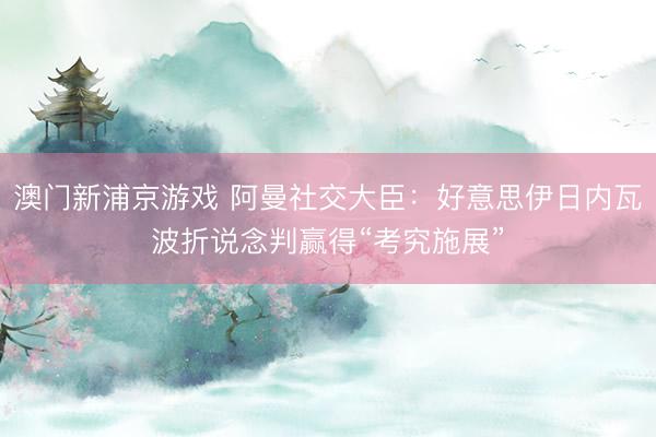 澳門新浦京游戲 阿曼社交大臣：好意思伊日內瓦波折說念判贏得“考究施展”
