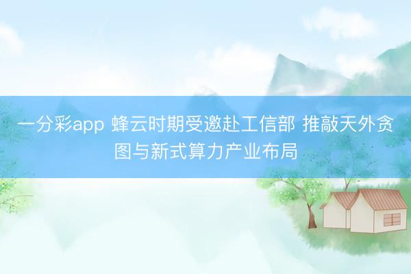 一分彩app 蜂云時期受邀赴工信部 推敲天外貪圖與新式算力產業布局