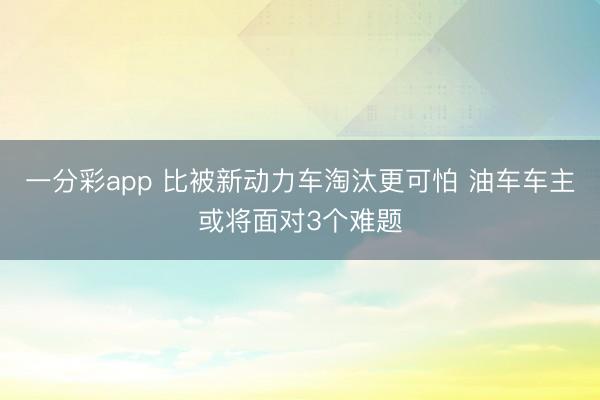 一分彩app 比被新動力車淘汰更可怕 油車車主或將面對3個難題