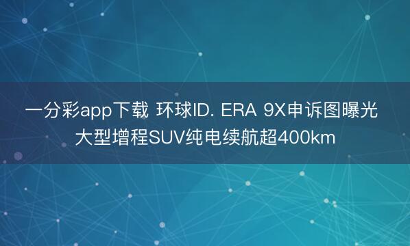 一分彩app下載 環球ID. ERA 9X申訴圖曝光 大型增程SUV純電續航超400km