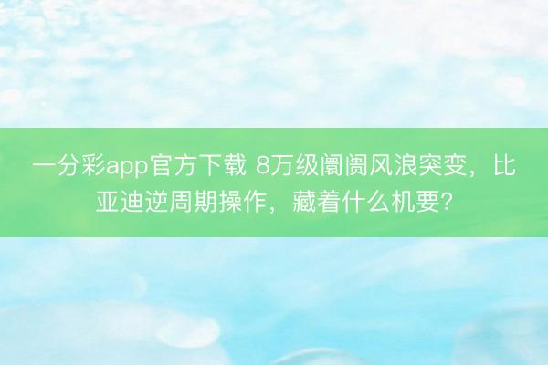 一分彩app官方下載 8萬級阛阓風浪突變，比亞迪逆周期操作，藏著什么機要?