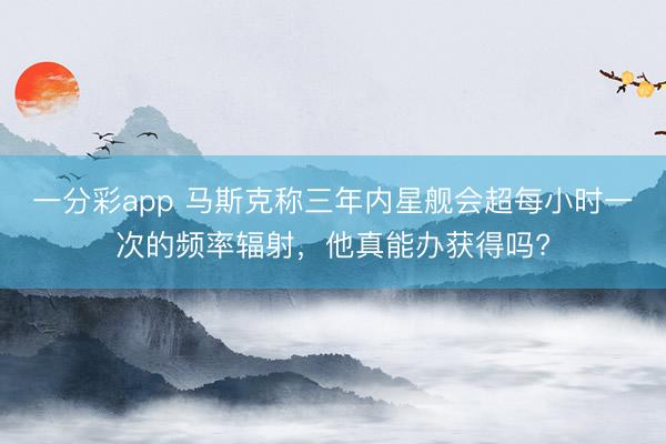 一分彩app 馬斯克稱(chēng)三年內(nèi)星艦會(huì)超每小時(shí)一次的頻率輻射，他真能辦獲得嗎?