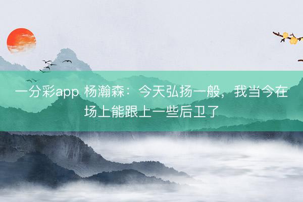 一分彩app 楊瀚森：今天弘揚(yáng)一般，我當(dāng)今在場上能跟上一些后衛(wèi)了