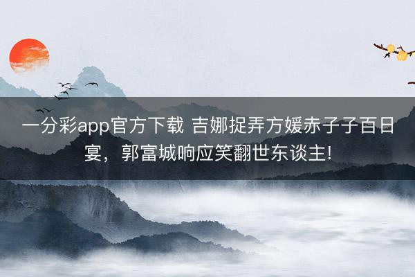 一分彩app官方下載 吉娜捉弄方媛赤子子百日宴，郭富城響應(yīng)笑翻世東談主!
