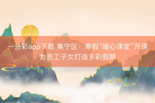 一分彩app下載 集寧區(qū)：寒假“暖心課堂”開課為員工子女打造多彩假期