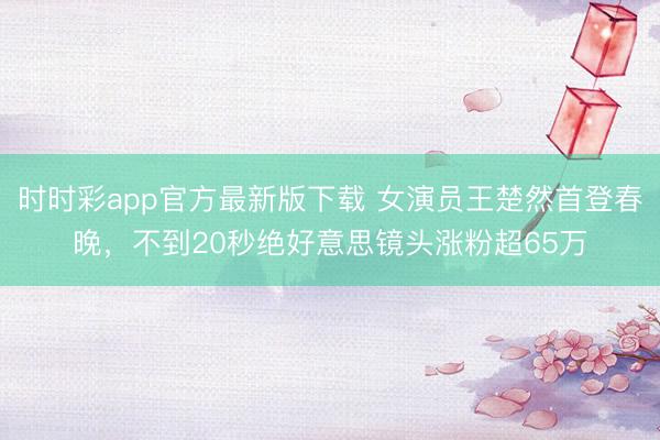 時時彩app官方最新版下載 女演員王楚然首登春晚，不到20秒絕好意思鏡頭漲粉超65萬