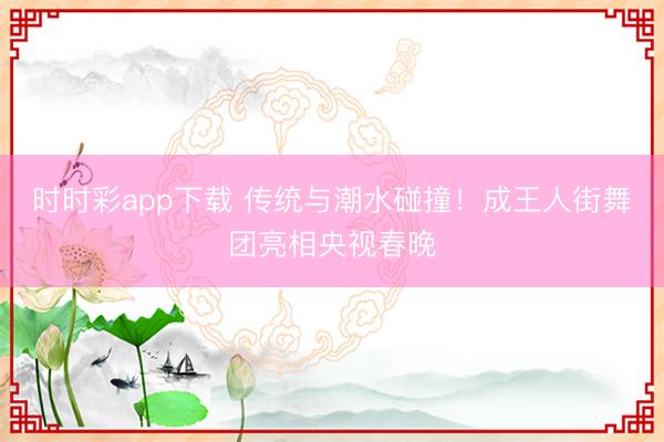 時時彩app下載 傳統與潮水碰撞！成王人街舞團亮相央視春晚
