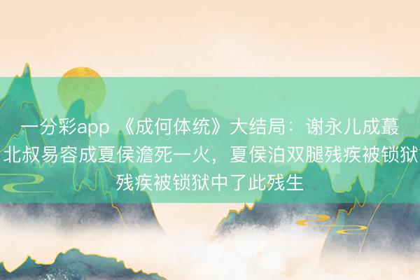 一分彩app 《成何體統(tǒng)》大結(jié)局：謝永兒成蕞莽撞難平，北叔易容成夏侯澹死一火，夏侯泊雙腿殘疾被鎖獄中了此殘生