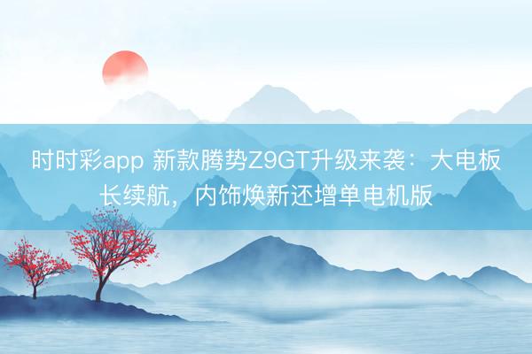 時時彩app 新款騰勢Z9GT升級來襲：大電板長續(xù)航，內(nèi)飾煥新還增單電機版