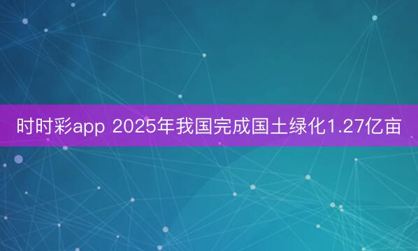 時(shí)時(shí)彩app 2025年我國(guó)完成國(guó)土綠化1.27億畝